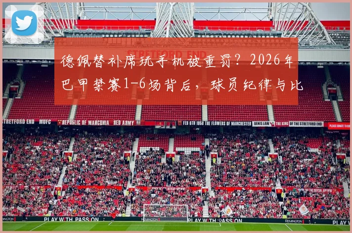 德佩替补席玩手机被重罚？2026年巴甲禁赛1-6场背后，球员纪律与比赛规则深度解析