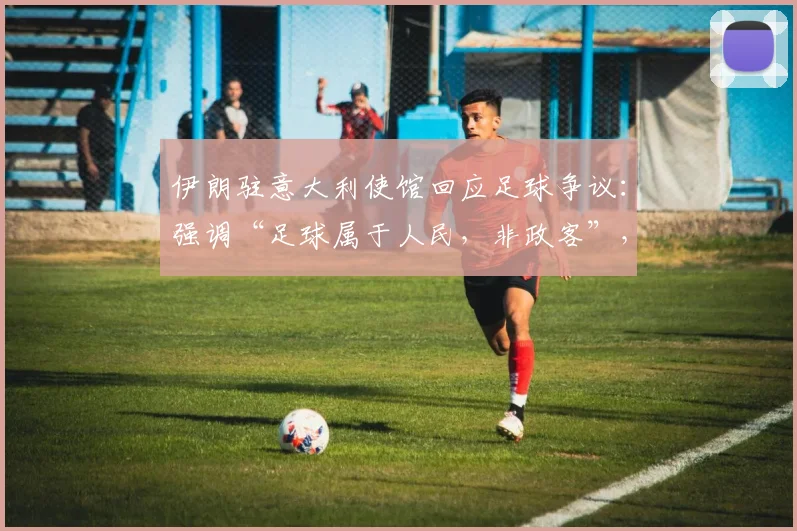 伊朗驻意大利使馆回应足球争议：强调“足球属于人民，非政客”，2026最新表态引关注