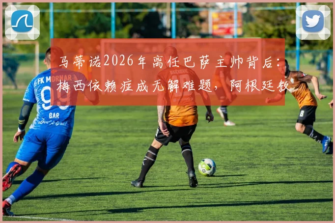 马蒂诺2026年离任巴萨主帅背后：梅西依赖症成无解难题，阿根廷教头战术困局全解析