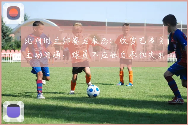 比利时主帅赛后表态：欣赏巴洛贡主动沟通，球员不应独自承担失利责任
