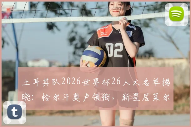 土耳其队2026世界杯26人大名单揭晓:恰尔汗奥卢领衔,新星居莱尔与伊尔迪兹入选引发热议
