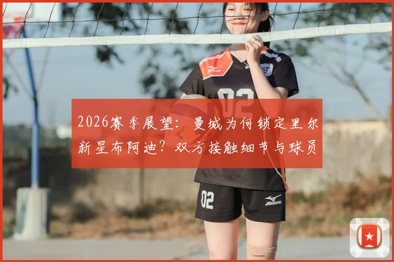 2026赛季展望：曼城为何锁定里尔新星布阿迪？双方接触细节与球员前景分析