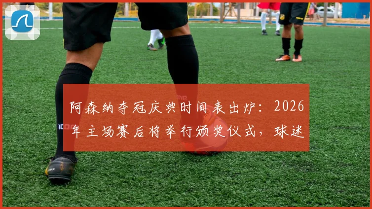 阿森纳夺冠庆典时间表出炉:2026年主场赛后将举行颁奖仪式,球迷必看指南
