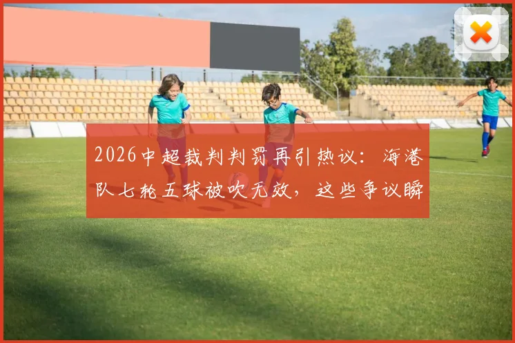 2026中超裁判判罚再引热议:海港队七轮五球被吹无效,这些争议瞬间究竟该怎样看?
