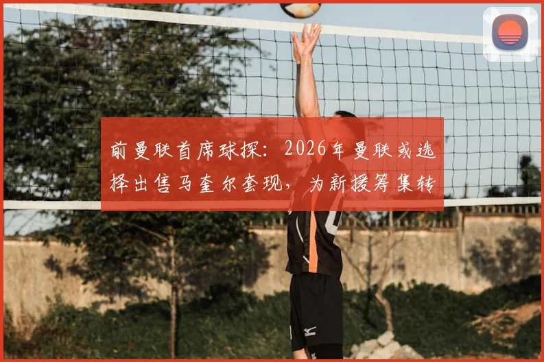 前曼联首席球探:2026年曼联或选择出售马奎尔套现,为新援筹集转会资金