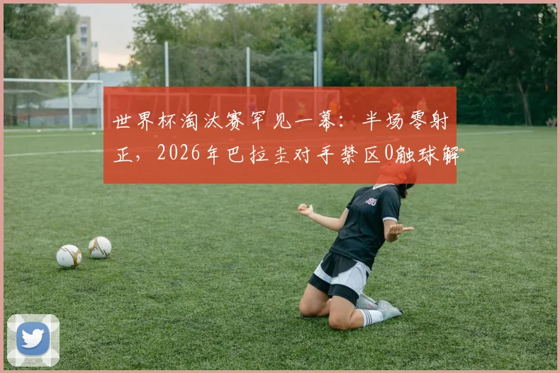 世界杯淘汰赛罕见一幕：半场零射正，2026年巴拉圭对手禁区0触球解析，盘点尴尬进攻数据