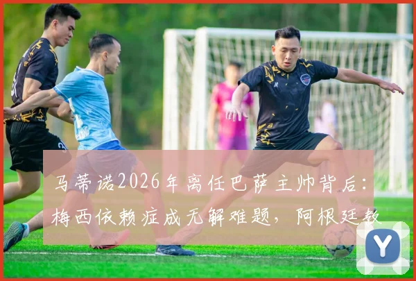 马蒂诺2026年离任巴萨主帅背后:梅西依赖症成无解难题,阿根廷教头战术困局全解析