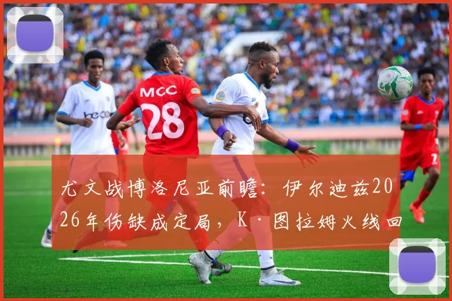 尤文战博洛尼亚前瞻：伊尔迪兹2026年伤缺成定局，K·图拉姆火线回归能否撑起锋线？附双方阵容深度解析