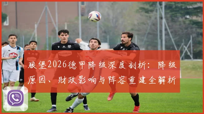 狼堡2026德甲降级深度剖析:降级原因、财政影响与阵容重建全解析,俱乐部如何赢回球迷信任
