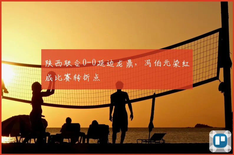 陕西联合0-0延边龙鼎，冯伯元染红成比赛转折点