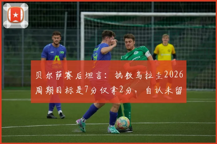 贝尔萨赛后坦言:执教乌拉圭2026周期目标是7分仅拿2分,自认未留下任何东西