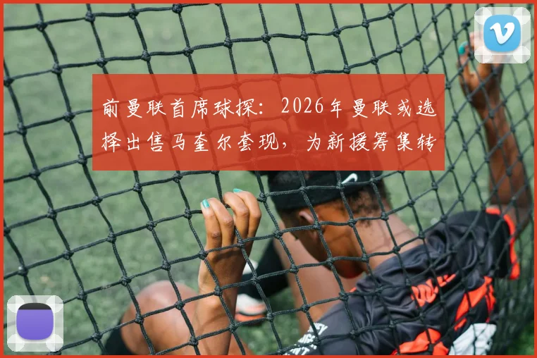 前曼联首席球探：2026年曼联或选择出售马奎尔套现，为新援筹集转会资金