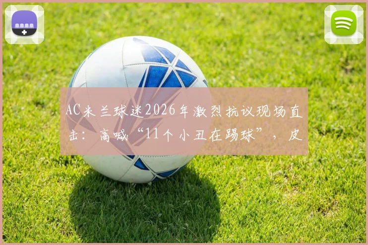 AC米兰球迷2026年激烈抗议现场直击:高喊“11个小丑在踢球”,皮奥利帅位风雨飘摇