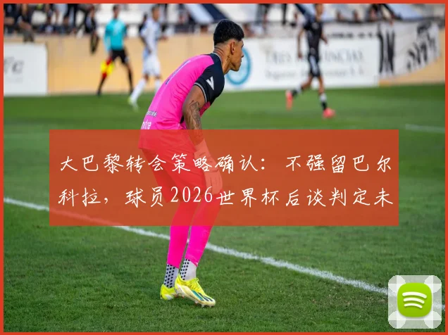 大巴黎转会策略确认:不强留巴尔科拉,球员2026世界杯后谈判定未来去向