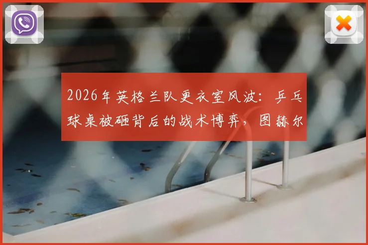 2026年英格兰队更衣室风波：乒乓球桌被砸背后的战术博弈，图赫尔战术板与乐高积木成亮点