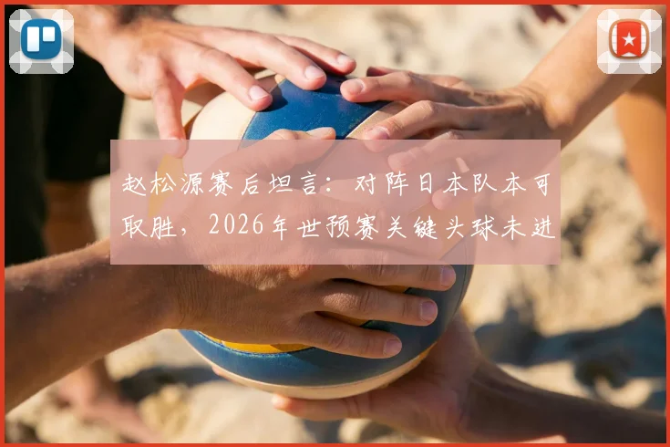 赵松源赛后坦言:对阵日本队本可取胜,2026年世预赛关键头球未进成最大遗憾