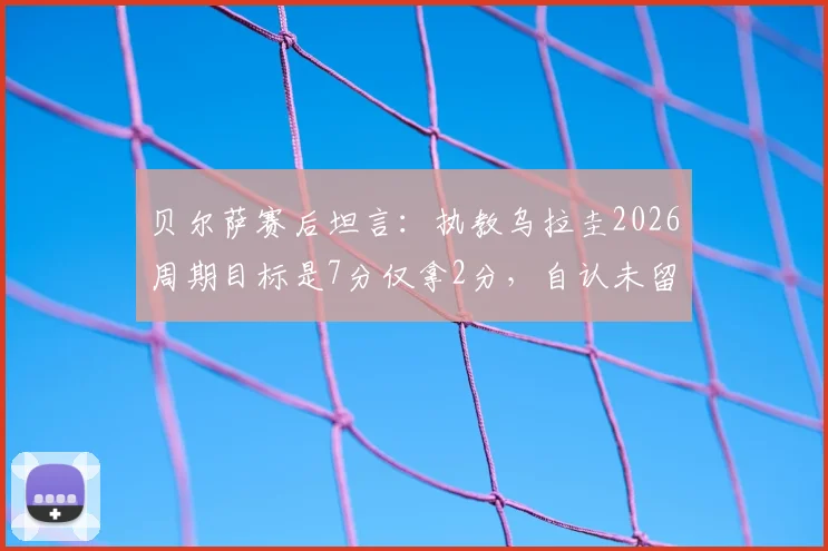 贝尔萨赛后坦言：执教乌拉圭2026周期目标是7分仅拿2分，自认未留下任何东西