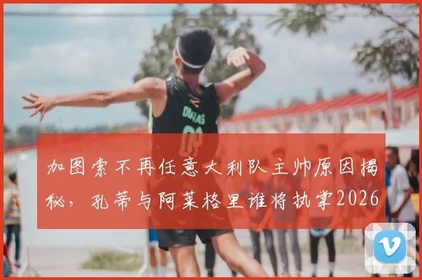 加图索不再任意大利队主帅原因揭秘，孔蒂与阿莱格里谁将执掌2026蓝衣军团？最新候选分析