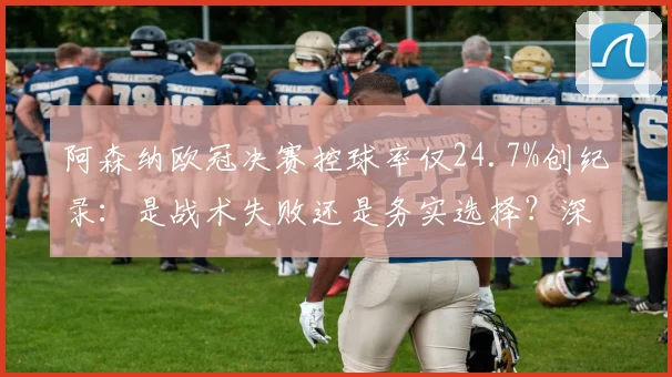阿森纳欧冠决赛控球率仅24.7%创纪录：是战术失败还是务实选择？深度复盘战术得失
