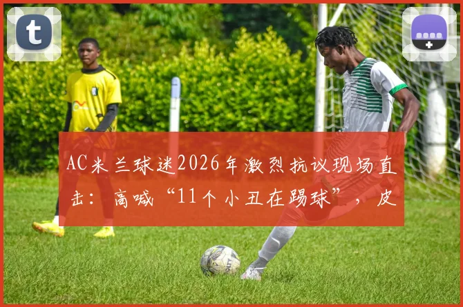 AC米兰球迷2026年激烈抗议现场直击：高喊“11个小丑在踢球”，皮奥利帅位风雨飘摇