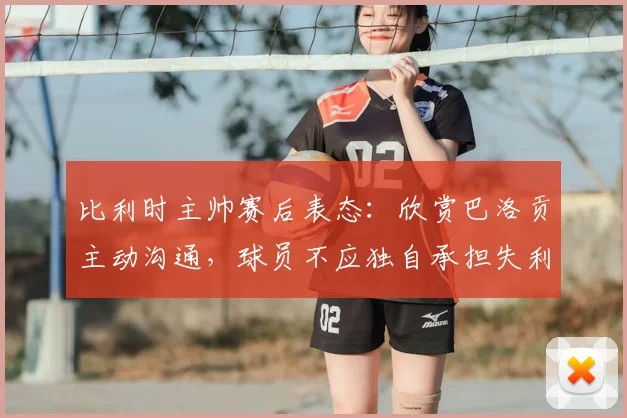 比利时主帅赛后表态：欣赏巴洛贡主动沟通，球员不应独自承担失利责任