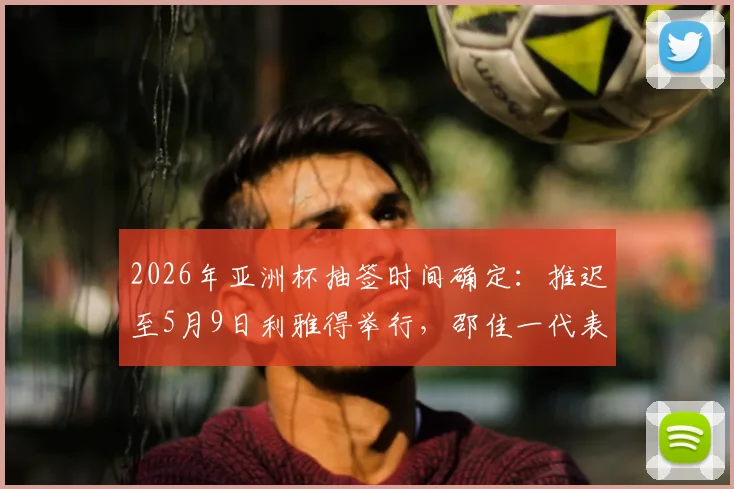 2026年亚洲杯抽签时间确定:推迟至5月9日利雅得举行,邵佳一代表中国出席,完整赛程前瞻