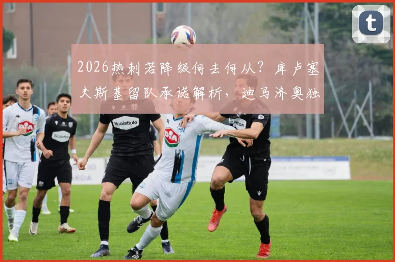 2026热刺若降级何去何从？库卢塞夫斯基留队承诺解析，迪马济奥独家消息汇总