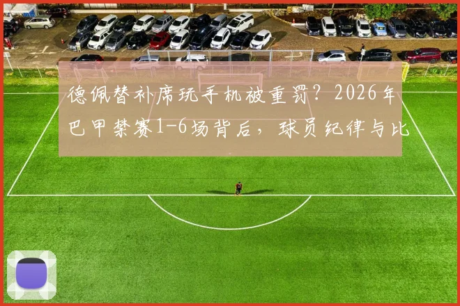德佩替补席玩手机被重罚?2026年巴甲禁赛1-6场背后,球员纪律与比赛规则深度解析