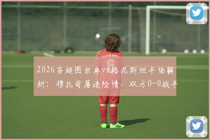 2026芬超图尔库vs格尼斯坦半场解析：穆扎奇屡造险情，双方0-0战平，附全场数据与赛后分析