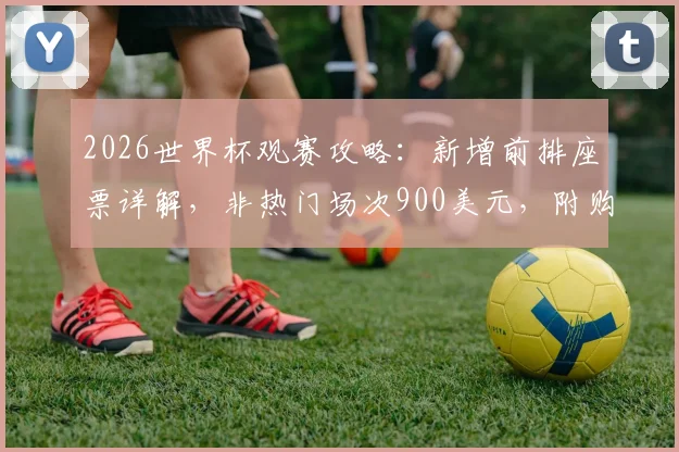 2026世界杯观赛攻略：新增前排座票详解，非热门场次900美元，附购买渠道与价格对比