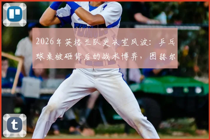 2026年英格兰队更衣室风波:乒乓球桌被砸背后的战术博弈,图赫尔战术板与乐高积木成亮点