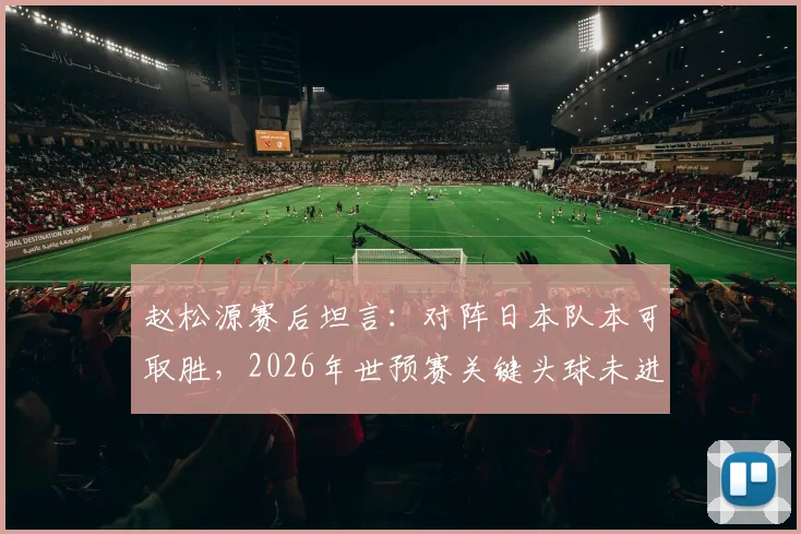 赵松源赛后坦言：对阵日本队本可取胜，2026年世预赛关键头球未进成最大遗憾