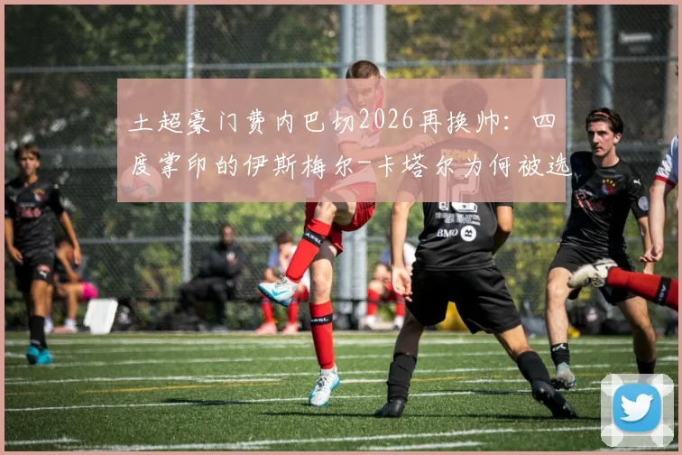土超豪门费内巴切2026再换帅：四度掌印的伊斯梅尔-卡塔尔为何被选中？执教前景与挑战深度解读