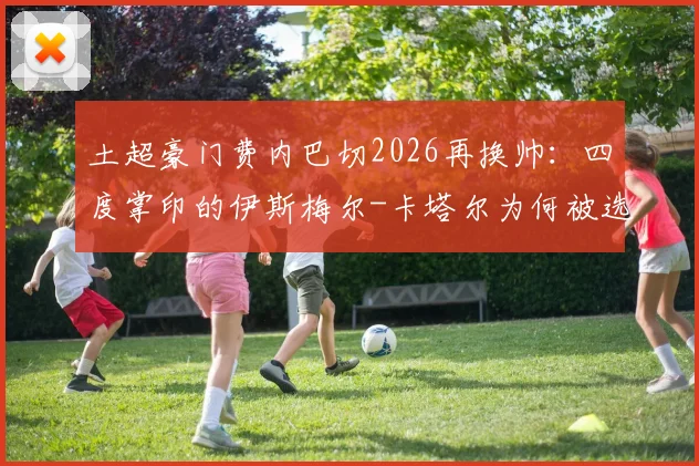 土超豪门费内巴切2026再换帅:四度掌印的伊斯梅尔-卡塔尔为何被选中?执教前景与挑战深度解读