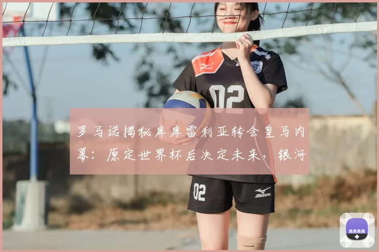 罗马诺揭秘库库雷利亚转会皇马内幕:原定世界杯后决定未来,银河战舰如何闪电出手完成签约