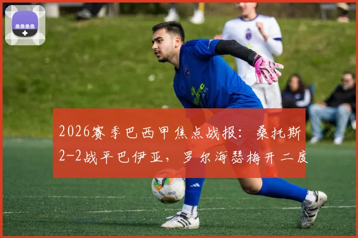 2026赛季巴西甲焦点战报:桑托斯2-2战平巴伊亚,罗尔海瑟梅开二度难救主,内马尔缺阵引关注