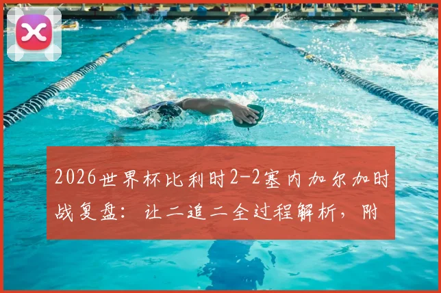 2026世界杯比利时2-2塞内加尔加时战复盘：让二追二全过程解析，附战术分析与球员表现点评