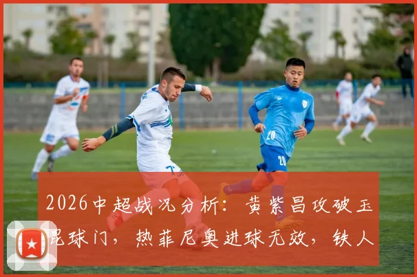 2026中超战况分析：黄紫昌攻破玉昆球门，热菲尼奥进球无效，铁人队客场0-1憾负回顾