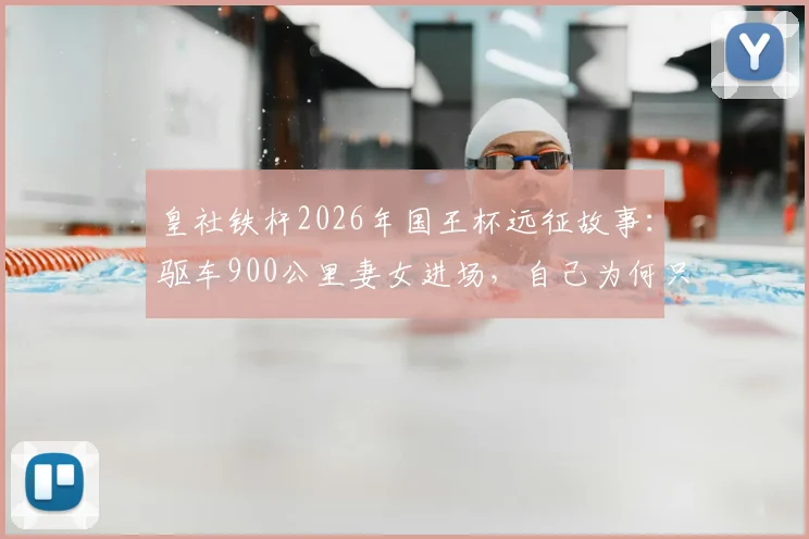 皇社铁杆2026年国王杯远征故事:驱车900公里妻女进场,自己为何只能场外苦等?