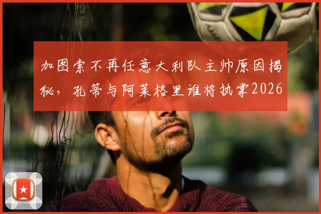 加图索不再任意大利队主帅原因揭秘,孔蒂与阿莱格里谁将执掌2026蓝衣军团?最新候选分析