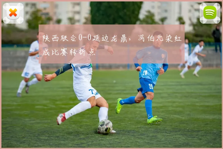 陕西联合0-0延边龙鼎，冯伯元染红成比赛转折点